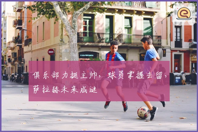 俱乐部力挺主帅，球员掌握去留，萨拉赫未来成谜