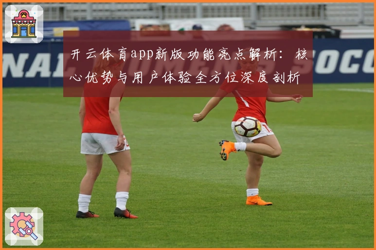 开云体育app新版功能亮点解析：核心优势与用户体验全方位深度剖析