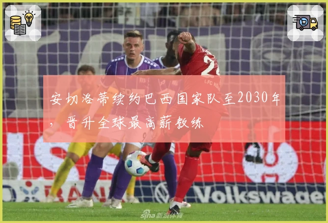 安切洛蒂续约巴西国家队至2030年，晋升全球最高薪教练