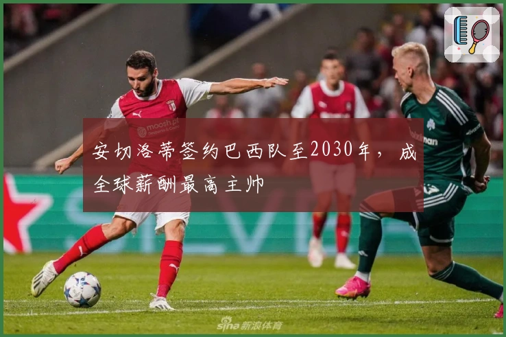 安切洛蒂签约巴西队至2030年，成全球薪酬最高主帅