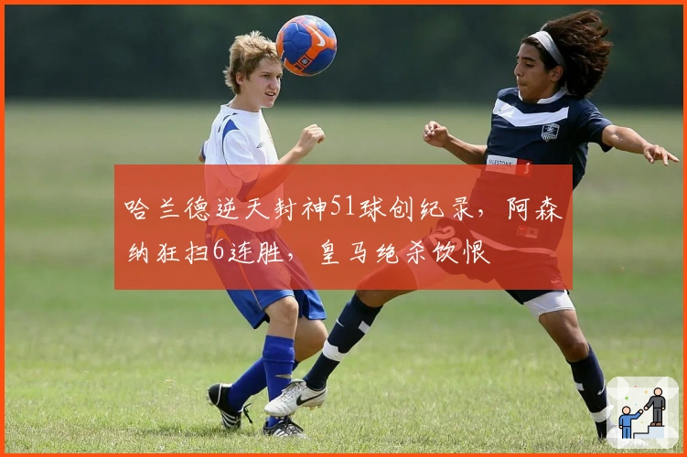 哈兰德逆天封神51球创纪录，阿森纳狂扫6连胜，皇马绝杀饮恨