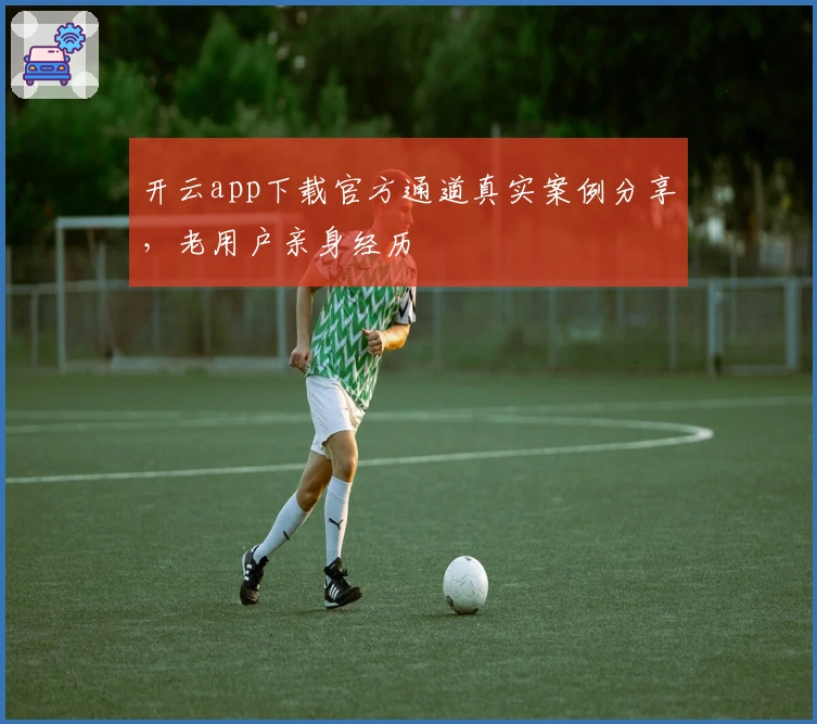 开云app下载官方通道真实案例分享,老用户亲身经历