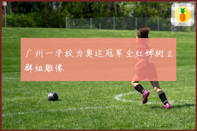 广州一学校为奥运冠军全红婵树立群组雕像