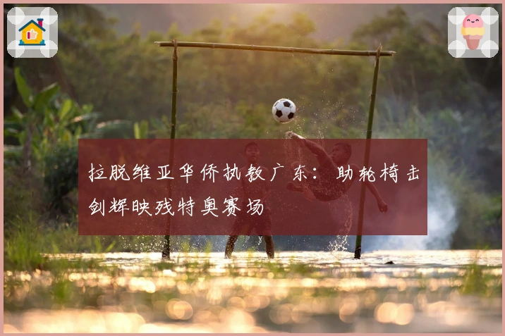 拉脱维亚华侨执教广东：助轮椅击剑辉映残特奥赛场