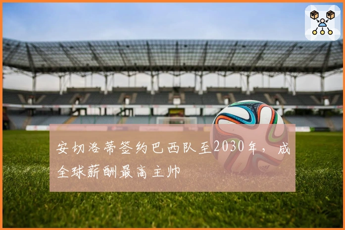 安切洛蒂签约巴西队至2030年，成全球薪酬最高主帅