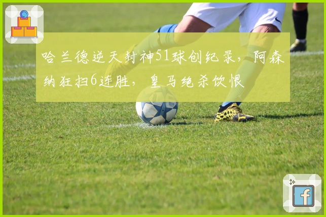 哈兰德逆天封神51球创纪录，阿森纳狂扫6连胜，皇马绝杀饮恨