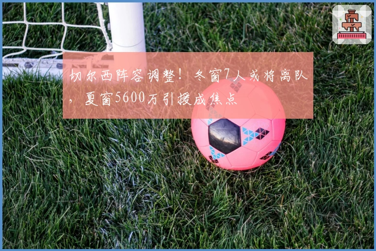 切尔西阵容调整！冬窗7人或将离队，夏窗5600万引援成焦点