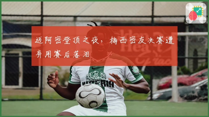 迈阿密登顶之夜，梅西密友决赛遭弃用赛后落泪